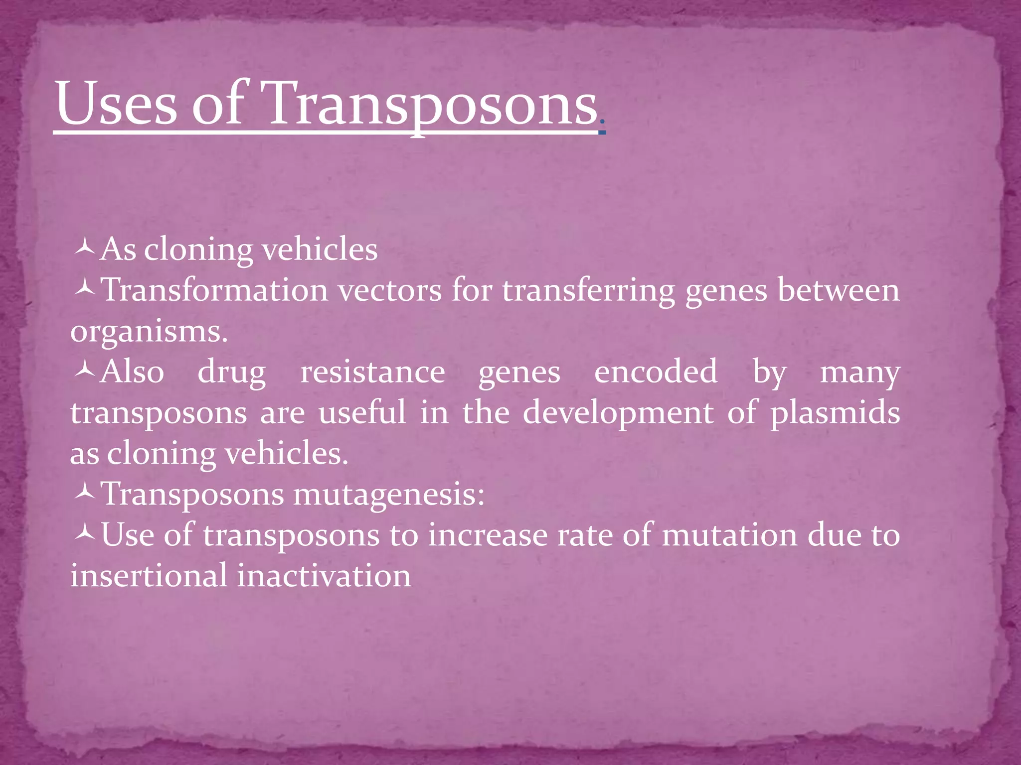 Uses of Transposons.

As cloning vehicles
Transformation vectors for transferring genes between
organisms.
Also drug resistance genes encoded by many
transposons are useful in the development of plasmids
as cloning vehicles.
Transposons mutagenesis:
Use of transposons to increase rate of mutation due to
insertional inactivation
 