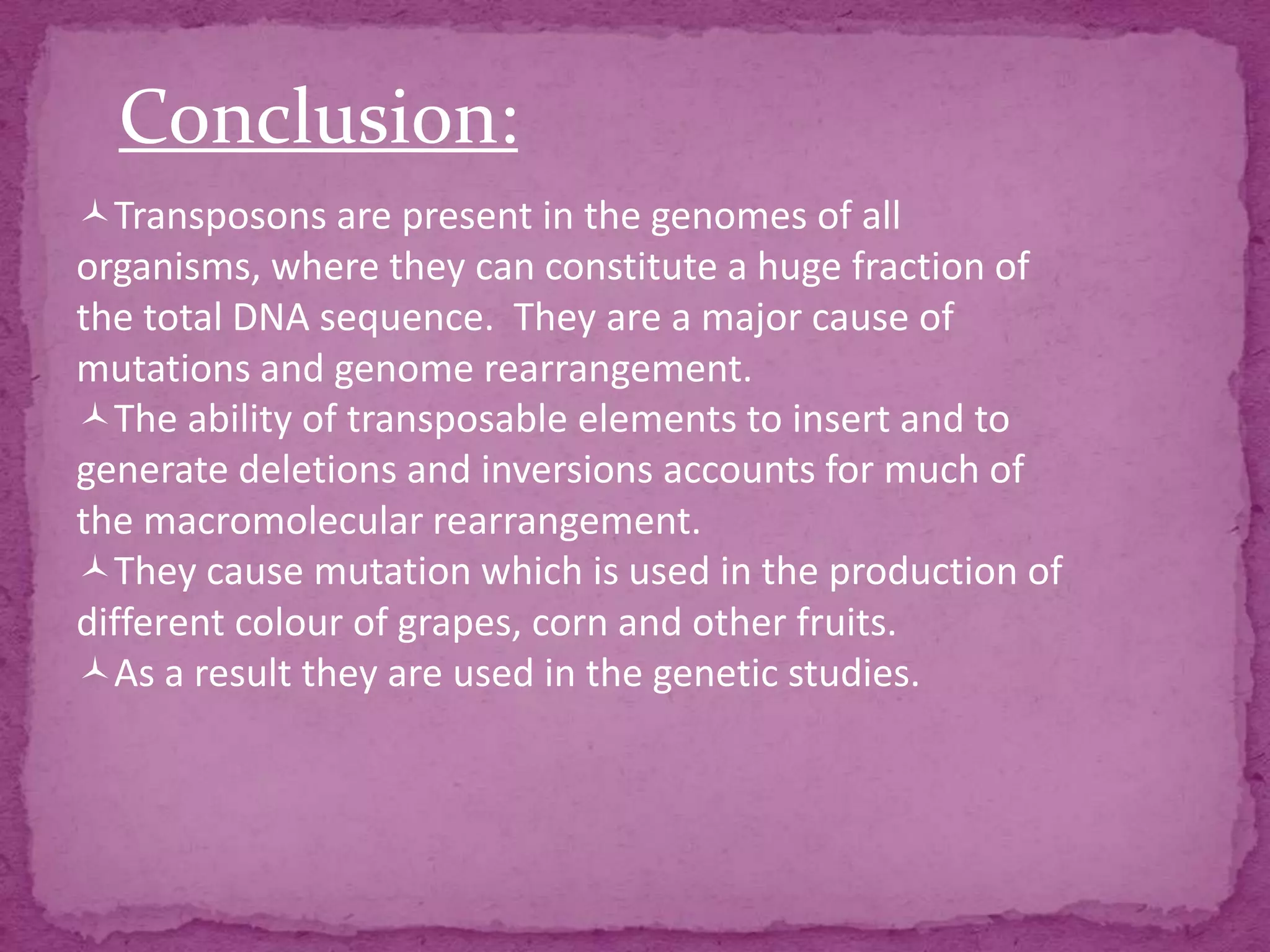 Conclusion:
Transposons are present in the genomes of all
organisms, where they can constitute a huge fraction of
the total DNA sequence. They are a major cause of
mutations and genome rearrangement.
The ability of transposable elements to insert and to
generate deletions and inversions accounts for much of
the macromolecular rearrangement.
They cause mutation which is used in the production of
different colour of grapes, corn and other fruits.
As a result they are used in the genetic studies.
 