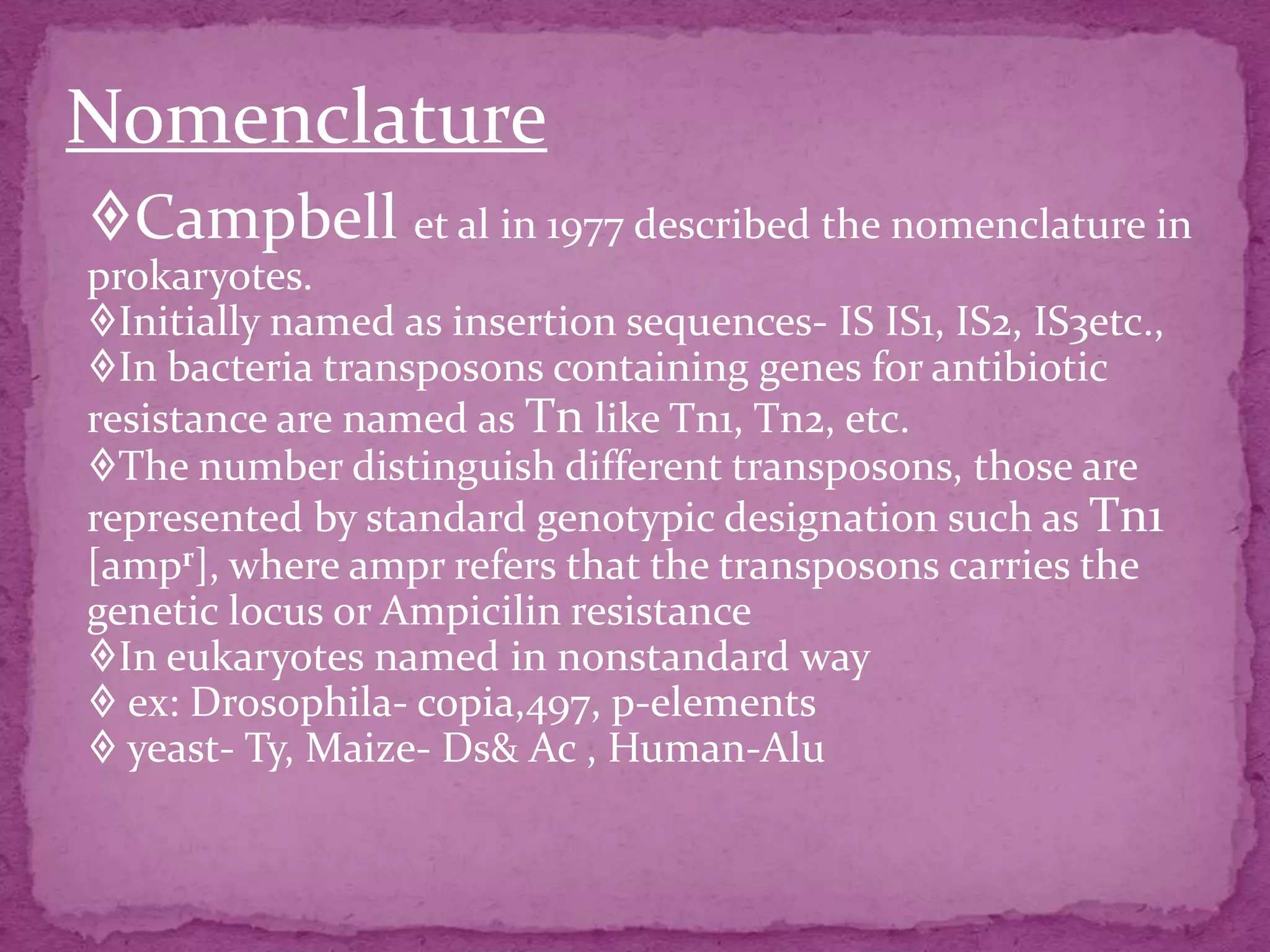 Nomenclature
Campbell et al in 1977 described the nomenclature in
prokaryotes.
Initially named as insertion sequences- IS IS1, IS2, IS3etc.,
In bacteria transposons containing genes for antibiotic
resistance are named as Tn like Tn1, Tn2, etc.
The number distinguish different transposons, those are
represented by standard genotypic designation such as Tn1
[ampr], where ampr refers that the transposons carries the
genetic locus or Ampicilin resistance
In eukaryotes named in nonstandard way
 ex: Drosophila- copia,497, p-elements
 yeast- Ty, Maize- Ds& Ac , Human-Alu
 