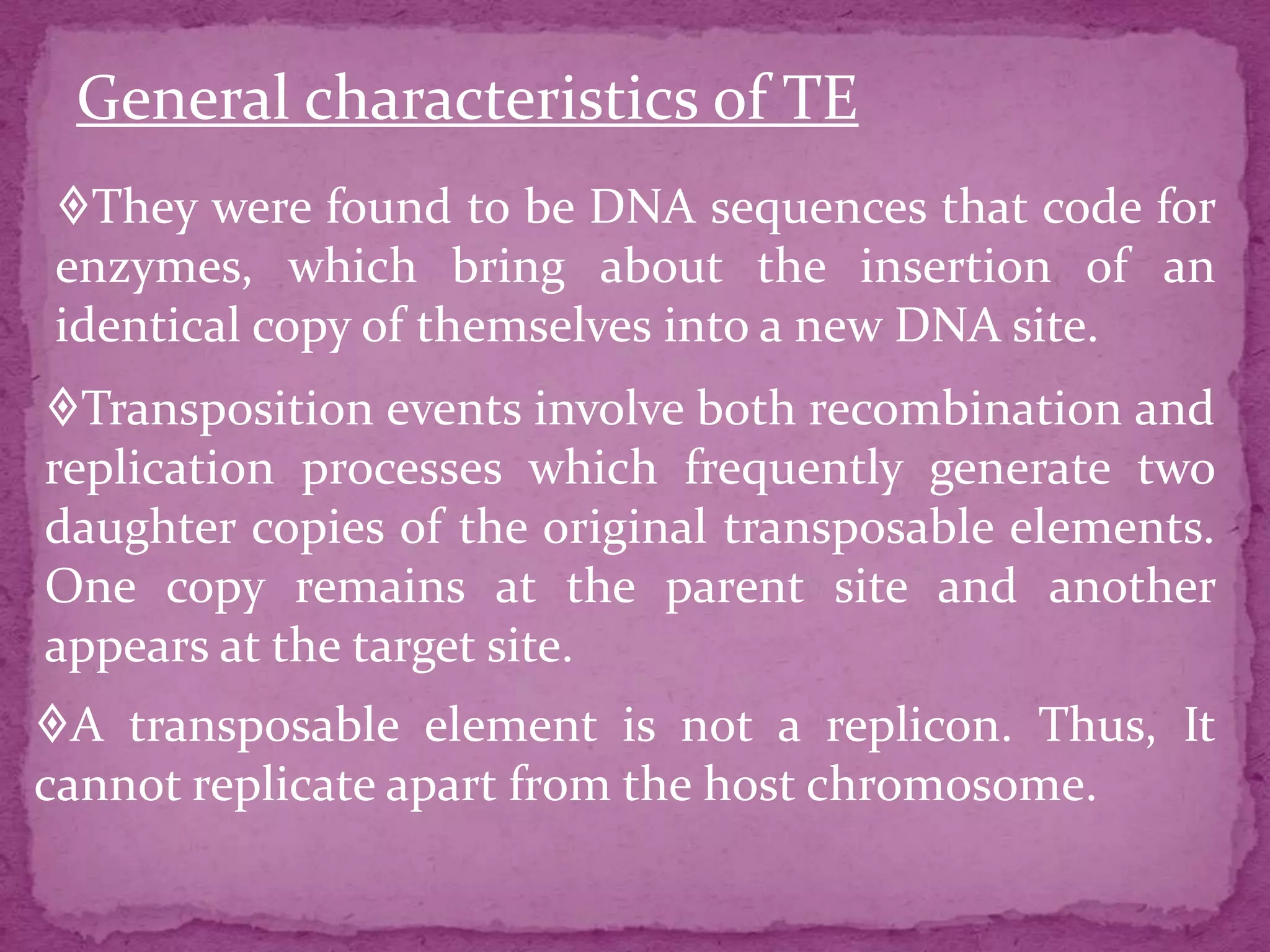 General characteristics of TE
They were found to be DNA sequences that code for
enzymes, which bring about the insertion of an
identical copy of themselves into a new DNA site.
Transposition events involve both recombination and
replication processes which frequently generate two
daughter copies of the original transposable elements.
One copy remains at the parent site and another
appears at the target site.
A transposable element is not a replicon. Thus, It
cannot replicate apart from the host chromosome.
 