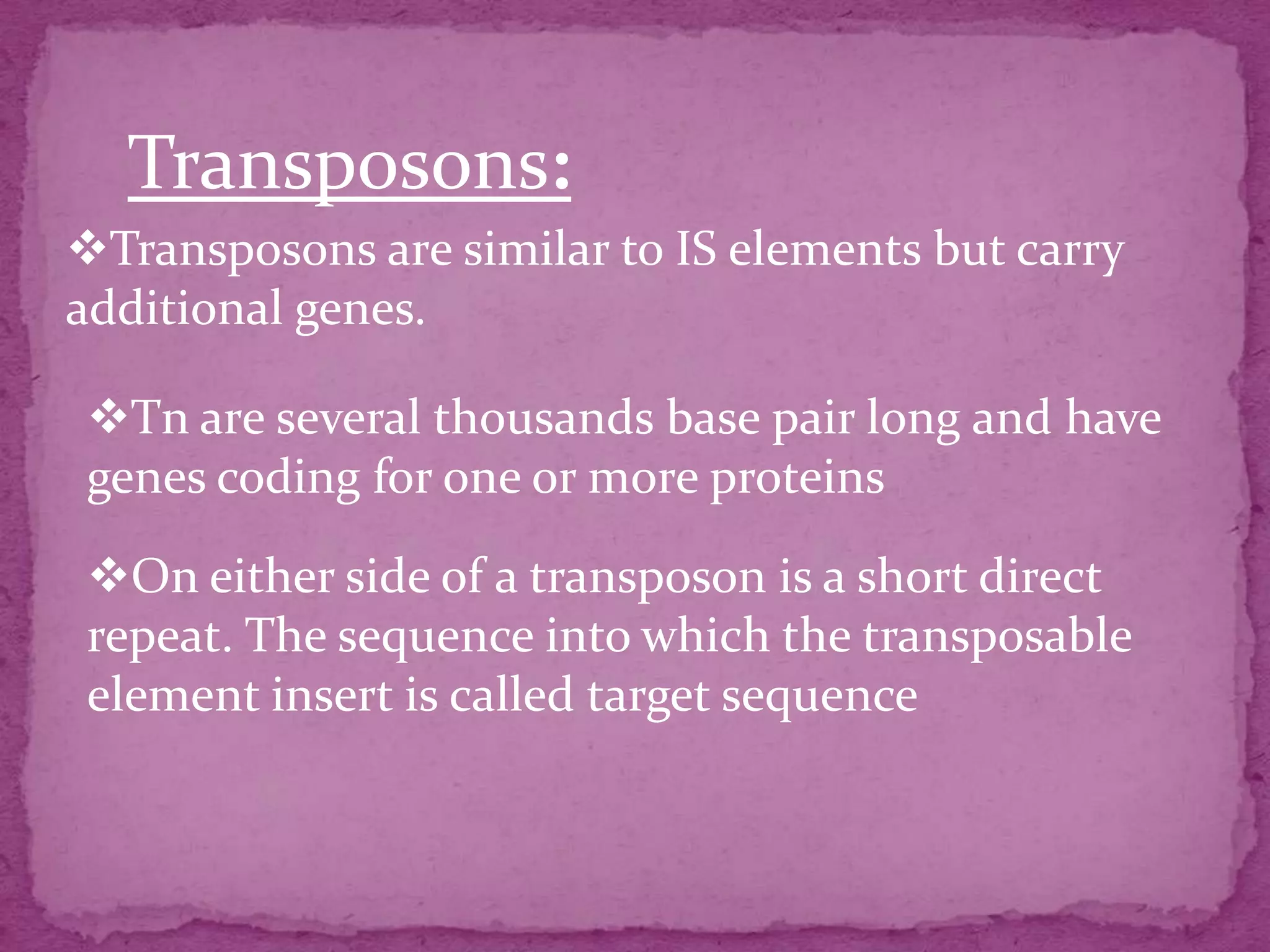 Transposons:
Transposons are similar to IS elements but carry
additional genes.

Tn are several thousands base pair long and have
genes coding for one or more proteins

On either side of a transposon is a short direct
repeat. The sequence into which the transposable
element insert is called target sequence
 