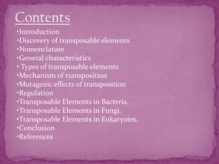 Contents
•Introduction
•Discovery of transposable elements
•Nomenclature
•General characteristics
• Types of transposable elements
•Mechanism of transposition
•Mutagenic effects of transposition
•Regulation
•Transposable Elements in Bacteria.
•Transposable Elements in Fungi.
•Transposable Elements in Eukaryotes.
•Conclusion
•References
 