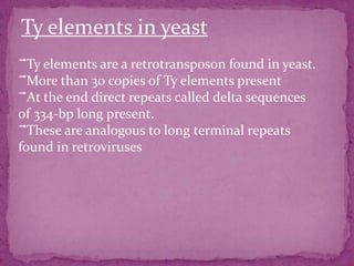Ty elements in yeast
⃗Ty elements are a retrotransposon found in yeast.
⃗More than 30 copies of Ty elements present
⃗At the end direct repeats called delta sequences
of 334-bp long present.
⃗These are analogous to long terminal repeats
found in retroviruses
 