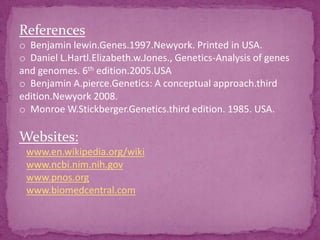 References
o Benjamin lewin.Genes.1997.Newyork. Printed in USA.
o Daniel L.Hartl.Elizabeth.w.Jones., Genetics-Analysis of genes
and genomes. 6th edition.2005.USA
o Benjamin A.pierce.Genetics: A conceptual approach.third
edition.Newyork 2008.
o Monroe W.Stickberger.Genetics.third edition. 1985. USA.

Websites:
 www.en.wikipedia.org/wiki
 www.ncbi.nim.nih.gov
 www.pnos.org
 www.biomedcentral.com
 