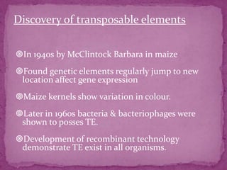 Discovery of transposable elements

In 1940s by McClintock Barbara in maize
Found genetic elements regularly jump to new
 location affect gene expression
Maize kernels show variation in colour.
Later in 1960s bacteria & bacteriophages were
 shown to posses TE.
Development of recombinant technology
 demonstrate TE exist in all organisms.
 