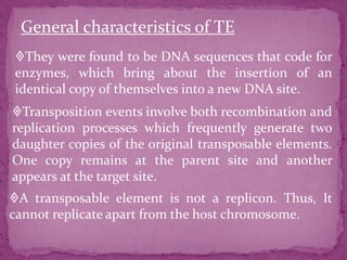 General characteristics of TE
They were found to be DNA sequences that code for
enzymes, which bring about the insertion of an
identical copy of themselves into a new DNA site.
Transposition events involve both recombination and
replication processes which frequently generate two
daughter copies of the original transposable elements.
One copy remains at the parent site and another
appears at the target site.
A transposable element is not a replicon. Thus, It
cannot replicate apart from the host chromosome.
 