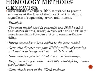  Uses HMMs to compare DNA sequences to protein
sequences at the level of its conceptual translation,
regardless of sequencing errors and introns.
• Principle:
• The exon model used in genewise is a HMM with 3
base states (match, insert, delete) with the addition of
more transitions between states to consider frame-
shifts.
• Intron states have been added to the base model.
• Genewise directly compare HMM-profiles of proteins
or domains to the gene structure HMM model.
• Genewise is a powerful tool, but time consuming.
• Requires strong similarities (>70% identity) to produce
good predictions.
• Genewise is part of the Wise2 package:
 