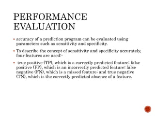  accuracy of a prediction program can be evaluated using
parameters such as sensitivity and specificity.
 To describe the concept of sensitivity and specificity accurately,
four features are used:-
 true positive (TP), which is a correctly predicted feature; false
positive (FP), which is an incorrectly predicted feature; false
negative (FN), which is a missed feature; and true negative
(TN), which is the correctly predicted absence of a feature.
 