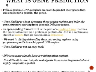  From a genomic DNA sequence we want to predict the regions that
will encode for a protein: the genes.
• Gene finding is about detecting these coding regions and infer the
gene structure starting from genomic DNA sequences.
 an open reading frame (ORF) is the part of a reading frame that has
the potential to code for a protein or peptide. An ORF is a continuous
stretch of codons that do not contain a stop codon
• We need to distinguish coding from non-coding regions using
properties specific to each type of DNA region.
• Gene finding is not an easy task!
• DNA sequence signals have low information content.
• It is difficult to discriminate real signals from noise (degenerated and
highly unspecific signals);
 