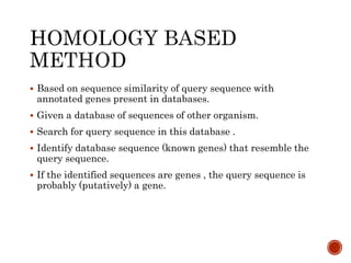  Based on sequence similarity of query sequence with
annotated genes present in databases.
 Given a database of sequences of other organism.
 Search for query sequence in this database .
 Identify database sequence (known genes) that resemble the
query sequence.
 If the identified sequences are genes , the query sequence is
probably (putatively) a gene.
 