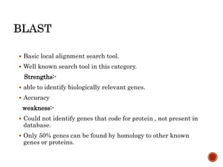  Basic local alignment search tool.
 Well known search tool in this category.
Strengths:-
 able to identify biologically relevant genes.
 Accuracy
weakness:-
 Could not identify genes that code for protein , not present in
database.
 Only 50% genes can be found by homology to other known
genes or proteins.
 