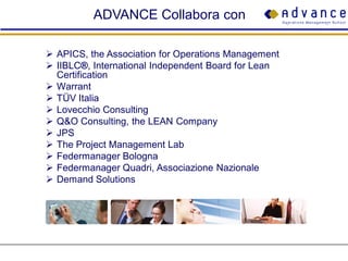 ADVANCE Collabora con

 APICS, the Association for Operations Management
 IIBLC®, International Independent Board for Lean
  Certification
 Warrant
 TÜV Italia
 Lovecchio Consulting
 Q&O Consulting, the LEAN Company
 JPS
 The Project Management Lab
 Federmanager Bologna
 Federmanager Quadri, Associazione Nazionale
 Demand Solutions
 