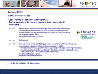 Seminario 1/2010

SABATO 27 Febbraio ore 9:30

“Lean, Agility e Teoria dei Vincoli (TOC):
 Tecniche e strategie vincenti in un contesto aziendale di
 incertezza”
  ore 9.45    Lean vs Agile: conflitto o coesistenza? Come selezionare le strategie di
              configurazione della rete manifatturiera in contesti di alta incertezza.
              Come non farsi sorprendere da una ripresa improvvisa della domanda.
              Ing. Roberto Crippa, CPIM
              Director Italian Operations, TruEconomy

  ore 10.45   Coffeebreak

  ore 11.00   Come la Teoria dei Vincoli (TOC) può aiutare a mantenere il focus dell’azienda
              sulle priorità proteggendo il sistema da incertezza e variabilità:
                 Protezione dall’incertezza attraverso la capacità predittiva dei “Thinking Processes”,
                 Protezione dalla variabilità, pianificazioni stabili ed esecuzioni efficaci attraverso
                 i concetti di buffer e di buffer management dinamico.
              Ing. Filippo Pescara, Jonah
              Partner IFP Ingegneria e Management
 
