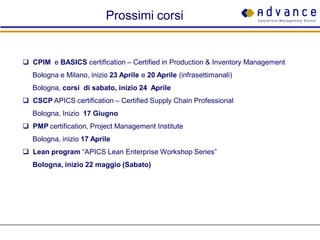 Prossimi corsi


 CPIM e BASICS certification – Certified in Production & Inventory Management
   Bologna e Milano, inizio 23 Aprile e 20 Aprile (infrasettimanali)
   Bologna, corsi di sabato, inizio 24 Aprile
 CSCP APICS certification – Certified Supply Chain Professional
   Bologna, Inizio 17 Giugno
 PMP certification, Project Management Institute
   Bologna, inizio 17 Aprile
 Lean program “APICS Lean Enterprise Workshop Series”
   Bologna, inizio 22 maggio (Sabato)
 