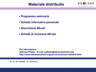 Materiale distribuito


 Programma seminario

 Scheda informativa personale

 Descrizione AD-net

 Scheda di iscrizione AD-net




   Per informazioni:
   Dott.ssa Pfister - E.mail a.pfister@advanceschool.org
   http://www.advanceschool.org/ad-net-business-network.html
Per informazioni:
Dott.ssa Pfister - E.mail a.pfister@advanceschool.org
http://www.advanceschool.org/ad-net-business-network.html
 