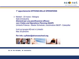 1° appuntamento OFFICINA DELLE OPERATIONS


 Martedì - 23 marzo - Bologna
  Sala Unindustria
  Elementi per una pianificazione efficace
  con il Sales and Operations Planning (S&OP)
  Umberto Fidanza - Master Scheduler, coordinatore S&OP - Caterpillar

  Inviti sul gruppo AD-net in Linkedin
  Max 30 persone

  Per info: a.pfister@advanceschool.org
 