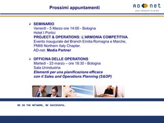 Prossimi appuntamenti


 SEMINARIO
  Venerdì - 5 Marzo ore 14:00 - Bologna
  Hotel I Portici
  PROJECT & OPERATIONS: L’ARMONIA COMPETITIVA.
  Evento inaugurale del Branch Emilia Romagna e Marche,
  PMI® Northern Italy Chapter.
  AD-net: Media Partner

 OFFICINA DELLE OPERATIONS
  Martedì - 23 marzo – ore 18:30 - Bologna
  Sala Unindustria
  Elementi per una pianificazione efficace
  con il Sales and Operations Planning (S&OP)
 