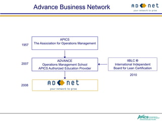 Advance Business Network



                          APICS
1957   The Association for Operations Management




                      ADVANCE                                 IIBLC ®
2007        Operations Management School            International Independent
          APICS Authorized Education Provider      Board for Lean Certification

                                                               2010


2008
 