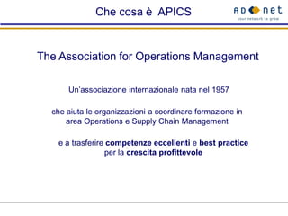 Che cosa è APICS


The Association for Operations Management

      Un’associazione internazionale nata nel 1957

  che aiuta le organizzazioni a coordinare formazione in
      area Operations e Supply Chain Management

   e a trasferire competenze eccellenti e best practice
                 per la crescita profittevole
 