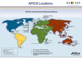 APICS Locations




  250+ sezioni APICS (Chapter)
  35+ Affiliati Internazionali e AEPs
  42.000+ membri provenienti da 15,000
   società manufatturiere e di servizi
   worldwide
 