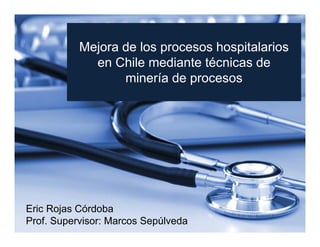 Mejora de los procesos hospitalarios
en Chile mediante técnicas de
minería de procesos

Eric Rojas Córdoba
Prof. Supervisor: Marcos Sepúlveda

 