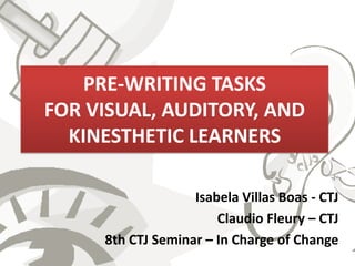 PRE-WRITING TASKS
FOR VISUAL, AUDITORY, AND
  KINESTHETIC LEARNERS

                   Isabela Villas Boas - CTJ
                       Claudio Fleury – CTJ
     8th CTJ Seminar – In Charge of Change
 