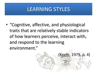 LEARNING STYLES

• “Cognitive, affective, and physiological
  traits that are relatively stable indicators
  of how learners perceive, interact with,
  and respond to the learning
  environment.”
                             (Keefe, 1979, p. 4)
 