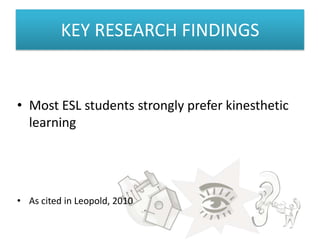 KEY RESEARCH FINDINGS


• Most ESL students strongly prefer kinesthetic
  learning




• As cited in Leopold, 2010
 