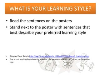 WHAT IS YOUR LEARNING STYLE?
• Read the sentences on the posters
• Stand next to the poster with sentences that
  best describe your preferred learning style




•   Adapted from Barsch http://ww2.nscc.edu/gerth_d/AAA0000000/barsch_inventory.htm
•   The actual test involves choosing whether the sentences are seldom, often, or sometimes
    true
 