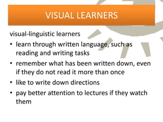 VISUAL LEARNERS
visual-linguistic learners
• learn through written language, such as
  reading and writing tasks
• remember what has been written down, even
  if they do not read it more than once
• like to write down directions
• pay better attention to lectures if they watch
  them
 