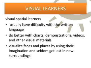 VISUAL LEARNERS
visual-spatial learners
• usually have difficulty with the written
  language
• do better with charts, demonstrations, videos,
  and other visual materials
• visualize faces and places by using their
  imagination and seldom get lost in new
  surroundings.
 