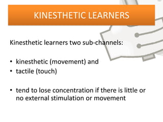 KINESTHETIC LEARNERS

Kinesthetic learners two sub-channels:

• kinesthetic (movement) and
• tactile (touch)

• tend to lose concentration if there is little or
  no external stimulation or movement
 