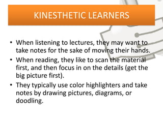 KINESTHETIC LEARNERS

• When listening to lectures, they may want to
  take notes for the sake of moving their hands.
• When reading, they like to scan the material
  first, and then focus in on the details (get the
  big picture first).
• They typically use color highlighters and take
  notes by drawing pictures, diagrams, or
  doodling.
 