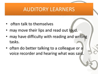 AUDITORY LEARNERS

• often talk to themselves
• may move their lips and read out loud.
• may have difficulty with reading and writing
  tasks.
• often do better talking to a colleague or a
  voice recorder and hearing what was said.
 