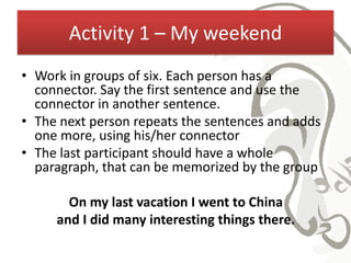 Activity 1 – My weekend
• Work in groups of six. Each person has a
  connector. Say the first sentence and use the
  connector in another sentence.
• The next person repeats the sentences and adds
  one more, using his/her connector
• The last participant should have a whole
  paragraph, that can be memorized by the group

       On my last vacation I went to China
     and I did many interesting things there.
 