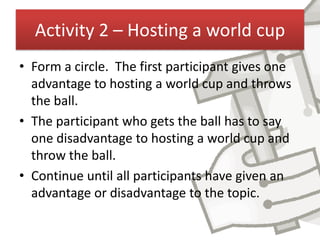 Activity 2 – Hosting a world cup
• Form a circle. The first participant gives one
  advantage to hosting a world cup and throws
  the ball.
• The participant who gets the ball has to say
  one disadvantage to hosting a world cup and
  throw the ball.
• Continue until all participants have given an
  advantage or disadvantage to the topic.
 