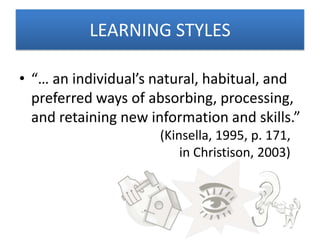 LEARNING STYLES

• “… an individual’s natural, habitual, and
  preferred ways of absorbing, processing,
  and retaining new information and skills.”
                      (Kinsella, 1995, p. 171,
                          in Christison, 2003)
 