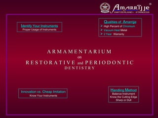 Qualities of Amarrijje
Identify Your Instruments                     High Percent of Chromium
 Proper Usage of Instruments                  Vacuum Heat Metal
                                              2 Year Warranty




                    ARMAMENTARIUM
                                    on
   RESTORATIVE                     and P E R I O D O N T I C
                               DENTISTRY




Innovation vs. Cheap Imitation                      Handling Method
                                                     Balance Instrument
      Know Your Instruments                         Know the Cutting Edge
                                                        Sharp or Dull
 
