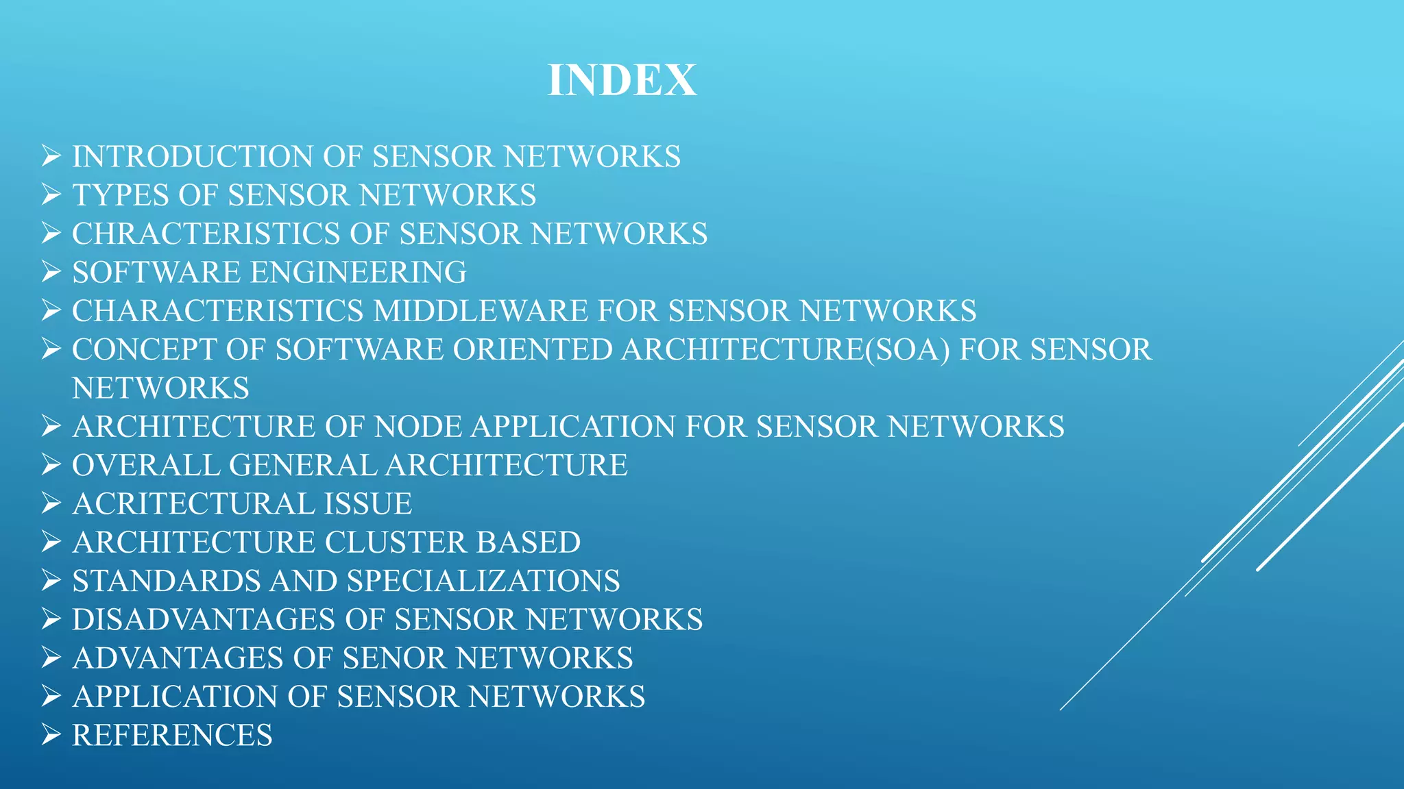 INDEX
 INTRODUCTION OF SENSOR NETWORKS
 TYPES OF SENSOR NETWORKS
 CHRACTERISTICS OF SENSOR NETWORKS
 SOFTWARE ENGINEERING
 CHARACTERISTICS MIDDLEWARE FOR SENSOR NETWORKS
 CONCEPT OF SOFTWARE ORIENTED ARCHITECTURE(SOA) FOR SENSOR
NETWORKS
 ARCHITECTURE OF NODE APPLICATION FOR SENSOR NETWORKS
 OVERALL GENERAL ARCHITECTURE
 ACRITECTURAL ISSUE
 ARCHITECTURE CLUSTER BASED
 STANDARDS AND SPECIALIZATIONS
 DISADVANTAGES OF SENSOR NETWORKS
 ADVANTAGES OF SENOR NETWORKS
 APPLICATION OF SENSOR NETWORKS
 REFERENCES
 