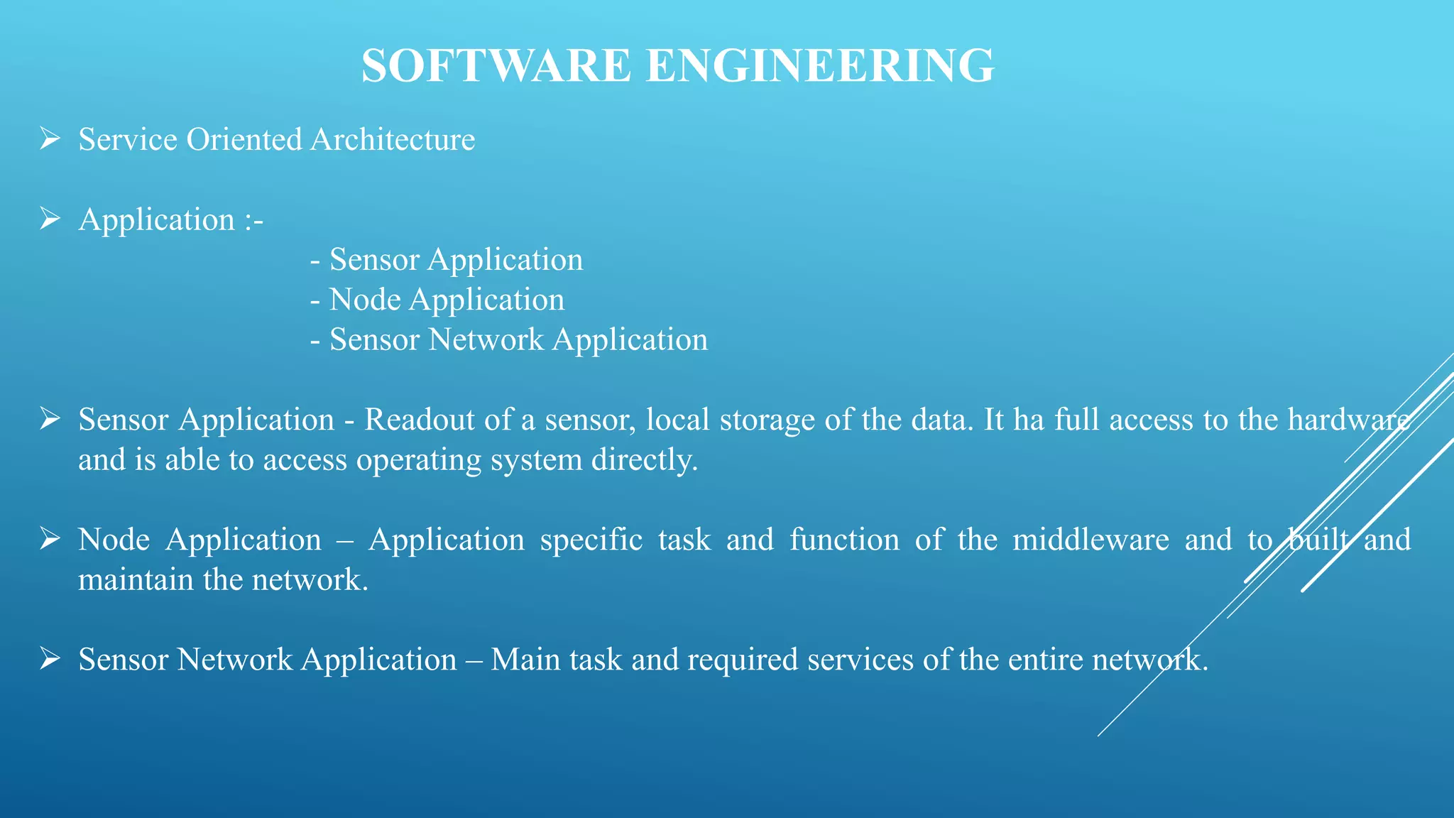 SOFTWARE ENGINEERING
 Service Oriented Architecture
 Application :-
- Sensor Application
- Node Application
- Sensor Network Application
 Sensor Application - Readout of a sensor, local storage of the data. It ha full access to the hardware
and is able to access operating system directly.
 Node Application – Application specific task and function of the middleware and to built and
maintain the network.
 Sensor Network Application – Main task and required services of the entire network.
 