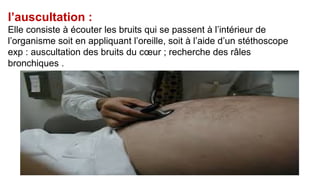 l’auscultation :
Elle consiste à écouter les bruits qui se passent à l’intérieur de
l’organisme soit en appliquant l’oreille, soit à l’aide d’un stéthoscope
exp : auscultation des bruits du cœur ; recherche des râles
bronchiques .
 