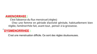 AMENORRHEE :
C’est l’absence du flux menstruel (règles)
Chez une femme en période d’activité génitale, habituellement bien
réglée, l’aménorrhée fait, avant tout , penser à la grossesse.
DYSMENORRHEE :
C’est une menstruation difficile. Ce sont des règles douloureuses.
 