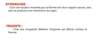 DYSPAREUNIE :
C’est une douleur ressentie par la femme lors d’un rapport sexuel, sans
qu’il se produise une contracture du vagin.
FRIGIDITE :
C’est une incapacité d’obtenir l’orgasme qui affecte surtout la
femme
 