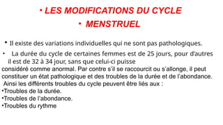 • LES MODIFICATIONS DU CYCLE
• MENSTRUEL
• Il existe des variations individuelles qui ne sont pas pathologiques.
• La durée du cycle de certaines femmes est de 25 jours, pour d’autres
il est de 32 à 34 jour, sans que celui-ci puisse
considéré comme anormal. Par contre s’il se raccourcit ou s’allonge, il peut
constituer un état pathologique et des troubles de la durée et de l’abondance.
Ainsi les différents troubles du cycle peuvent être liés aux :
•Troubles de la durée.
•Troubles de l’abondance.
•Troubles du rythme
 