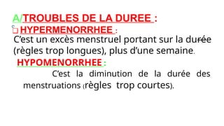 A/TROUBLES DE LA DUREE :
❑ HYPERMENORRHEE :
C’est un excès menstruel portant sur la durée
(règles trop longues), plus d’une semaine.
HYPOMENORRHEE :
C’est la diminution de la durée des
menstruations (règles trop courtes).
 