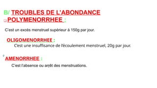 B/ TROUBLES DE L’ABONDANCE
❑ POLYMENORRHEE :
C’est un excès menstruel supérieur à 150g par jour.
OLIGOMENORRHEE :
C’est une insuffisance de l’écoulement menstruel, 20g par jour.
AMENORRHEE :
C’est l’absence ou arrêt des menstruations.
 