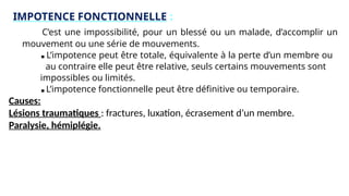 IMPOTENCE FONCTIONNELLE :
C’est une impossibilité, pour un blessé ou un malade, d’accomplir un
mouvement ou une série de mouvements.
■ L’impotence peut être totale, équivalente à la perte d’un membre ou
au contraire elle peut être relative, seuls certains mouvements sont
impossibles ou limités.
■ L’impotence fonctionnelle peut être définitive ou temporaire.
Causes:
Lésions traumatiques : fractures, luxation, écrasement d’un membre.
Paralysie, hémiplégie.
 
