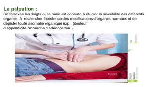 La palpation :
Se fait avec les doigts ou la main est consiste à étudier la sensibilité des différents
organes, à rechercher l’existence des modifications d’organes normaux et de
dépister toute anomalie organique exp : (douleur
d’appendicite,recherche d’adénopathie…)
 