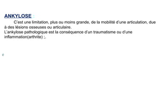ANKYLOSE :
C’est une limitation, plus ou moins grande, de la mobilité d’une articulation, due
à des lésions osseuses ou articulaire.
L’ankylose pathologique est la conséquence d’un traumatisme ou d’une
inflammation(arthrite) ;.
 