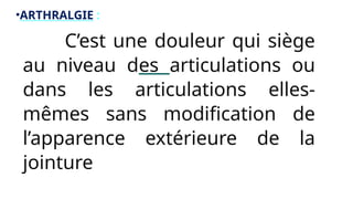 •ARTHRALGIE :
• C’est une douleur qui siège
au niveau des articulations ou
dans les articulations elles-
mêmes sans modification de
l’apparence extérieure de la
jointure
 